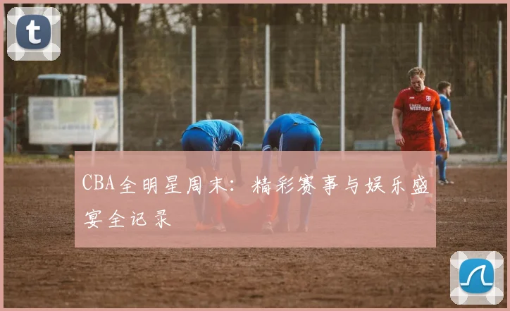 CBA全明星周末:精彩赛事与娱乐盛宴全记录