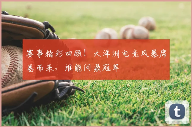 赛事精彩回顾！大洋洲电竞风暴席卷而来，谁能问鼎冠军