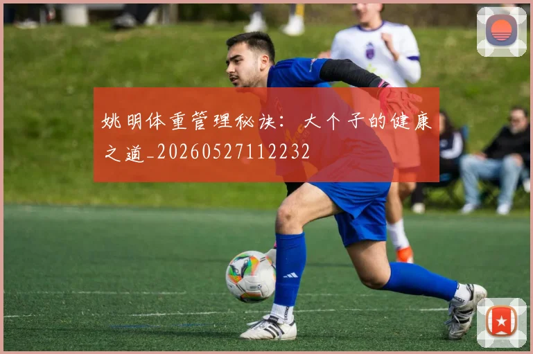 姚明体重管理秘诀：大个子的健康之道_20260527112232