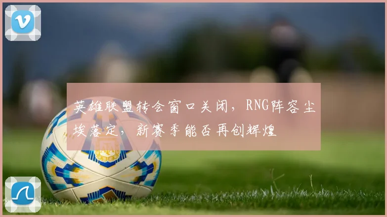 英雄联盟转会窗口关闭，RNG阵容尘埃落定，新赛季能否再创辉煌