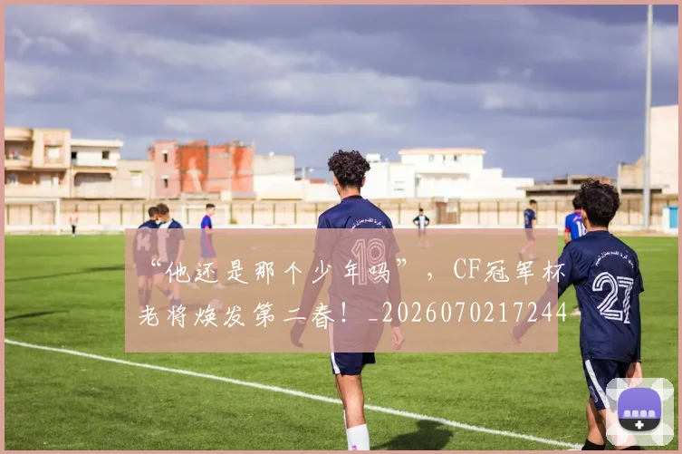 “他还是那个少年吗”，CF冠军杯老将焕发第二春！_20260702172447