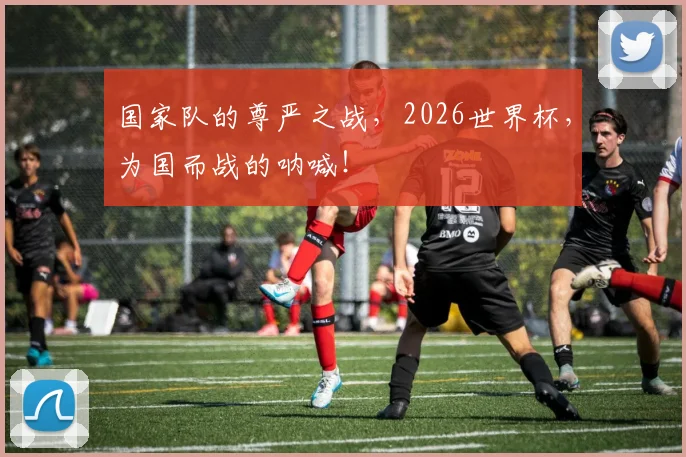 国家队的尊严之战,2026世界杯,为国而战的呐喊!