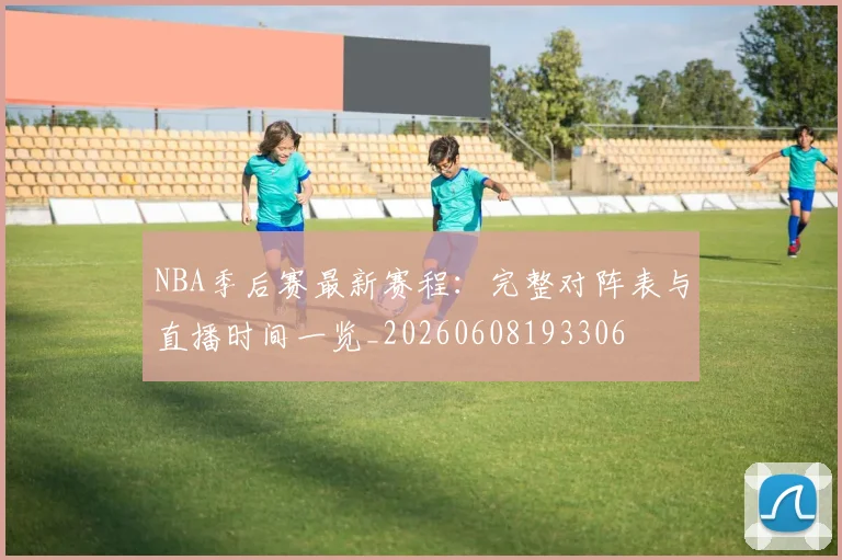NBA季后赛最新赛程：完整对阵表与直播时间一览_20260608193306