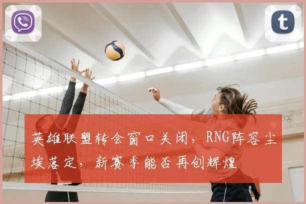 英雄联盟转会窗口关闭，RNG阵容尘埃落定，新赛季能否再创辉煌