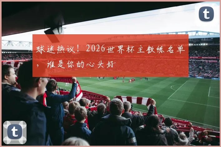 球迷热议！2026世界杯主教练名单，谁是你的心头好