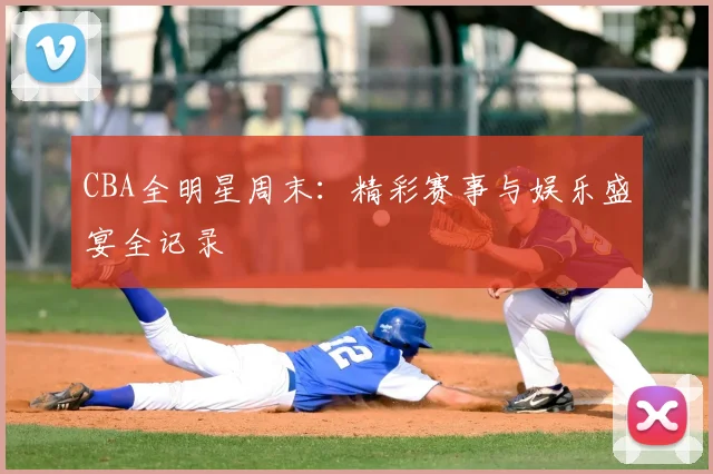 CBA全明星周末:精彩赛事与娱乐盛宴全记录