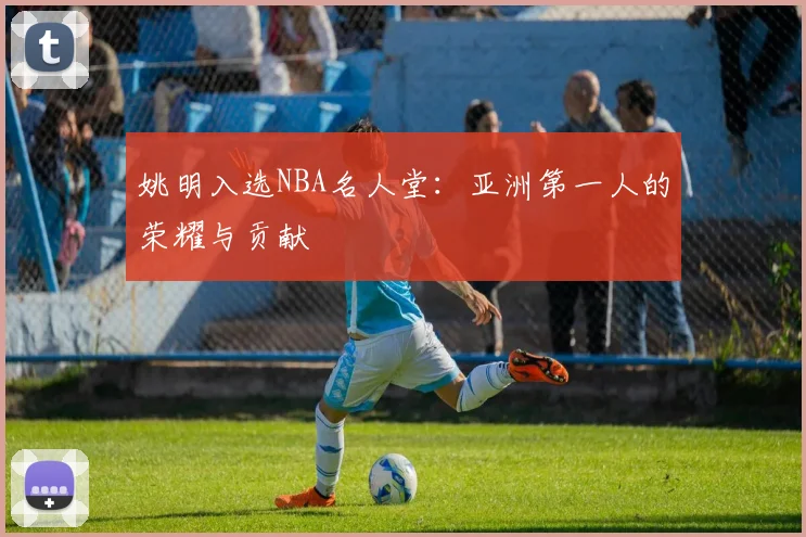 姚明入选NBA名人堂：亚洲第一人的荣耀与贡献