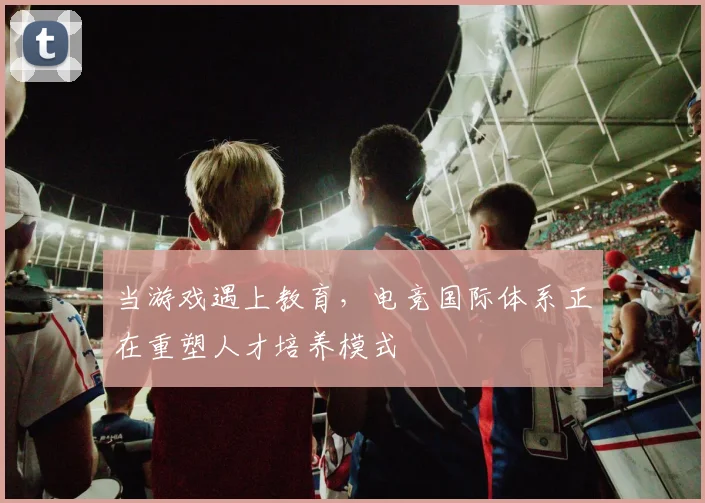 当游戏遇上教育,电竞国际体系正在重塑人才培养模式